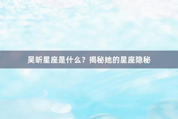 吴昕星座是什么？揭秘她的星座隐秘